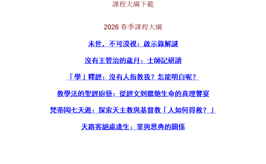 課程大綱下載 2026 春季課程大綱 末世，不可漠視：啟示錄解謎 沒有王管治的歲月：士師記研讀 「學」釋經：沒有人指教我？怎能明白呢？ 教學法的聖經廚藝：從經文到餵飽生命的真理饗宴 梵蒂岡七天遊：探索天主教與基督教「人如何得救？」 天路客絕處逢生：罪與恩典的關係 